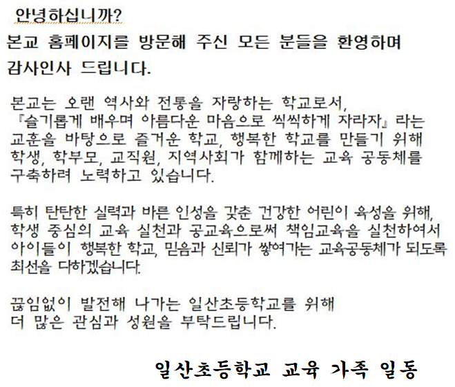 안녕하십니까?
본교 홈페이지를 방문해 주신 모든 분들을 환영하며 감사인사 드립니다.
본교는 오랜 역사와 전통을 자랑하는 학교로서, 「슬기롭게 배우며 아름다운 마음으로 씩씩하게 자라자라는 교훈을 바탕으로 즐거운 학교, 행복한 학교를 만들기 위해 학생, 학부모, 교직원, 지역사회가 함께하는 교육 공동체를 구축하려 노력하고 있습니다.
특히 탄탄한 실력과 바른 인성을 갖춘 건강한 어린이 육성을 위해, 학생 중심의 교육 실천과 공교육으로써 책임교육을 실천하여서 아이들이 행복한 학교, 믿음과 신뢰가 쌓여가는 교육공동체가 되도록 최선을 다하겠습니다.
끊임없이 발전해 나가는 일산초등학교를 위해 더 많은 관심과 성원을 부탁드립니다.
일산초등학교 교육 가족 일동